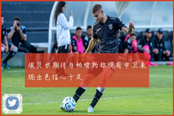 埃贝尔期待与帕续约称现有中卫表现出色信心十足