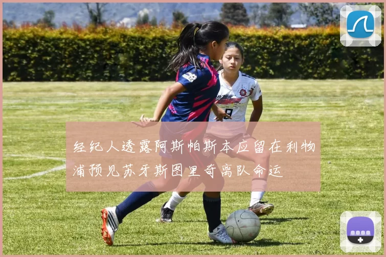 经纪人透露阿斯帕斯本应留在利物浦预见苏牙斯图里奇离队命运