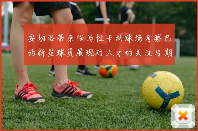 安切洛蒂亲临马拉卡纳球场考察巴西新星球员展现对人才的关注与期待