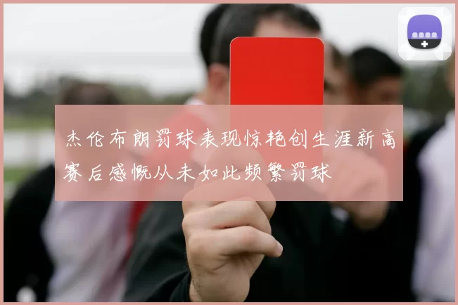 杰伦布朗罚球表现惊艳创生涯新高赛后感慨从未如此频繁罚球