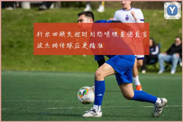 科尔回顾失控时刻怒喷理查德直言波杰姆传球应更精准