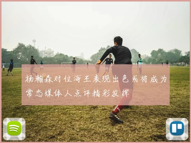 杨瀚森对位海王表现出色或将成为常态媒体人点评精彩发挥