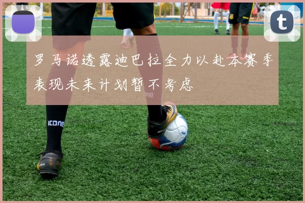 罗马诺透露迪巴拉全力以赴本赛季表现未来计划暂不考虑