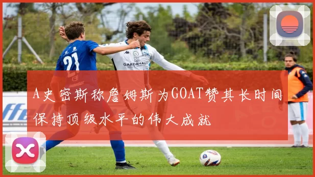 A史密斯称詹姆斯为GOAT赞其长时间保持顶级水平的伟大成就