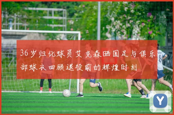 36岁归化球员艾克森晒国足与俱乐部球衣回顾退役前的辉煌时刻