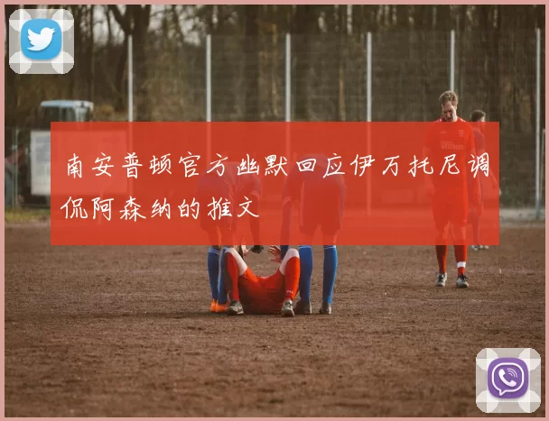 南安普顿官方幽默回应伊万托尼调侃阿森纳的推文