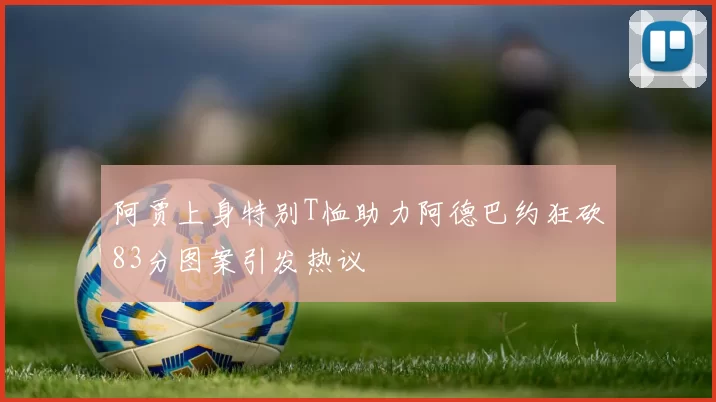阿贾上身特别T恤助力阿德巴约狂砍83分图案引发热议