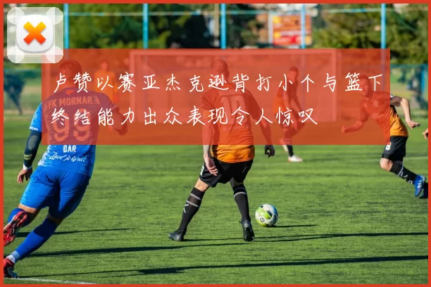 卢赞以赛亚杰克逊背打小个与篮下终结能力出众表现令人惊叹